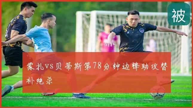 蒙扎vs贝蒂斯第78分钟边锋助攻替补绝杀